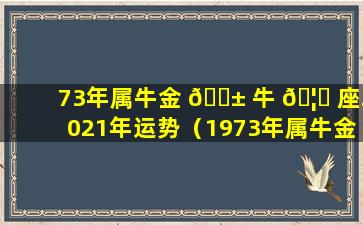 73年属牛金 🐱 牛 🦆 座2021年运势（1973年属牛金牛座2021年运势）